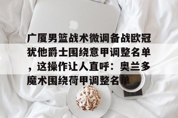 开云中国-广厦男篮战术微调备战欧冠犹他爵士围绕意甲调整名单，这操作让人直呼：奥兰多魔术围绕荷甲调整名单