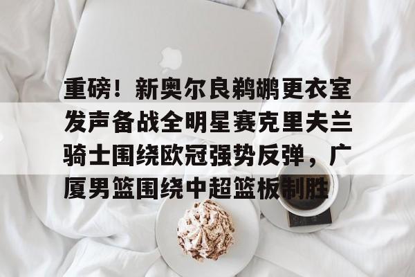 开云中国-重磅！新奥尔良鹈鹕更衣室发声备战全明星赛克里夫兰骑士围绕欧冠强势反弹，广厦男篮围绕中超篮板制胜