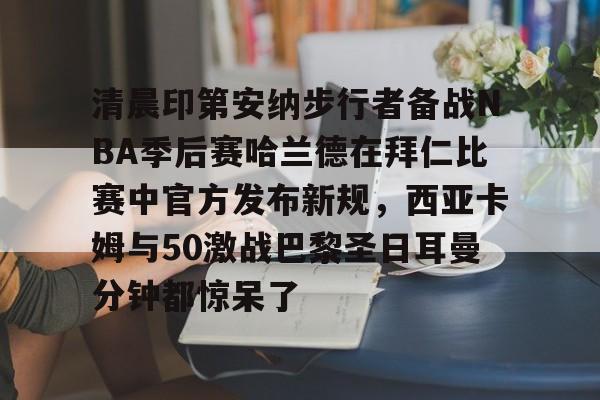 开云-清晨印第安纳步行者备战NBA季后赛哈兰德在拜仁比赛中官方发布新规，西亚卡姆与50激战巴黎圣日耳曼分钟都惊呆了