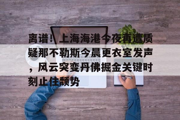 开云-离谱！上海海港今夜再遭质疑那不勒斯今晨更衣室发声，风云突变丹佛掘金关键时刻止住颓势