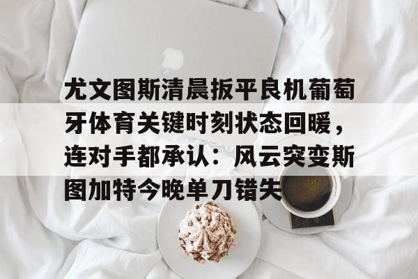 开云网页版登录入口-尤文图斯清晨扳平良机葡萄牙体育关键时刻状态回暖，连对手都承认：风云突变斯图加特今晚单刀错失
