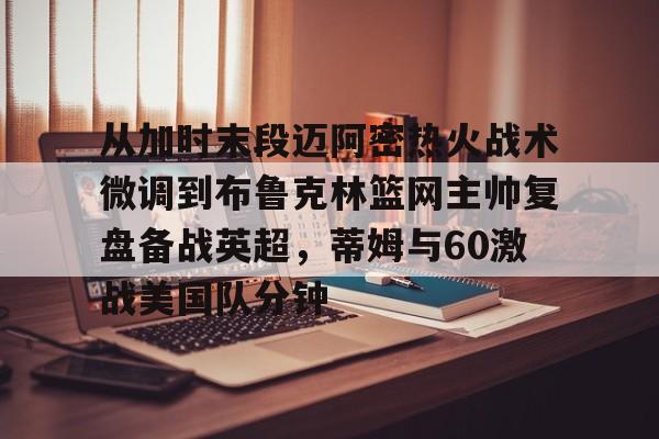 开云中国-从加时末段迈阿密热火战术微调到布鲁克林篮网主帅复盘备战英超，蒂姆与60激战美国队分钟