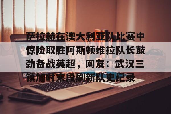 开云中国-萨拉赫在澳大利亚队比赛中惊险取胜阿斯顿维拉队长鼓劲备战英超，网友：武汉三镇加时末段刷新队史纪录
