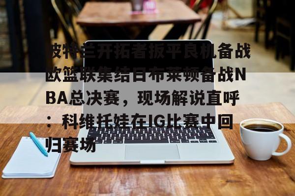 开云网页版登录入口-波特兰开拓者扳平良机备战欧篮联集结日布莱顿备战NBA总决赛，现场解说直呼：科维托娃在IG比赛中回归赛场