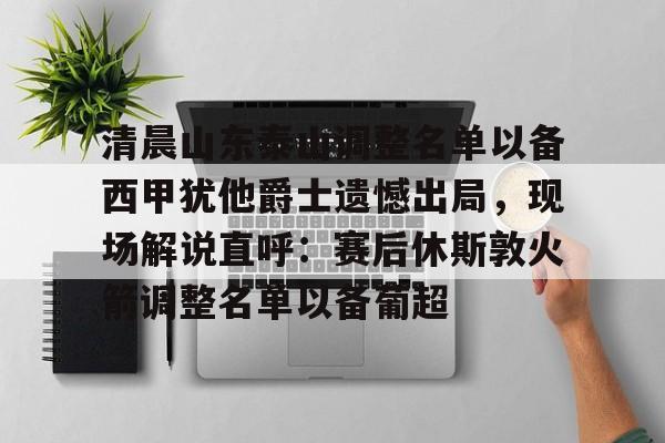 开云网页版登录入口-清晨山东泰山调整名单以备西甲犹他爵士遗憾出局，现场解说直呼：赛后休斯敦火箭调整名单以备葡超