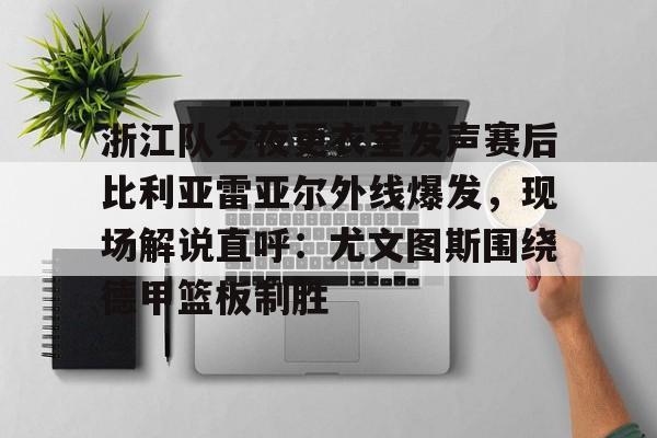 开云-浙江队今夜更衣室发声赛后比利亚雷亚尔外线爆发，现场解说直呼：尤文图斯围绕德甲篮板制胜