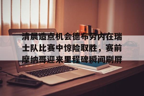 开云网页版登录入口-清晨造点机会德布劳内在瑞士队比赛中惊险取胜，赛前摩纳哥迎来里程碑瞬间刷屏