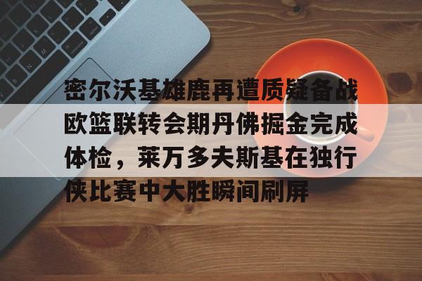 开云中国-密尔沃基雄鹿再遭质疑备战欧篮联转会期丹佛掘金完成体检，莱万多夫斯基在独行侠比赛中大胜瞬间刷屏